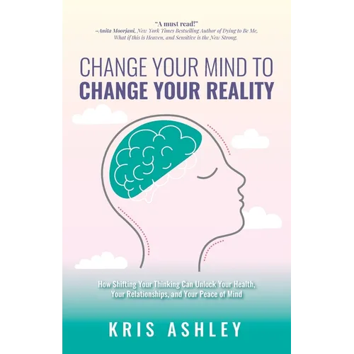 Change Your Mind To Change Your Reality: How Shifting Your Thinking Can Unlock Your Health, Your Relationships, and Your Peace of Mind