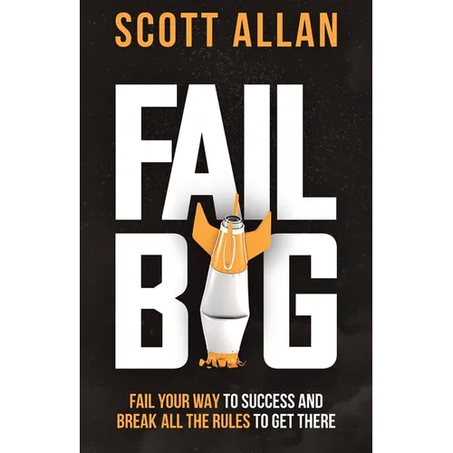 Fail Big: Fail Your Way to Success and Break All the Rules to Get There: Fail Your Way to Success and Break All the Rules to Get There