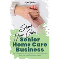 Start Your Own Senior Homecare Business: The Complete Guide to get Your Business Started with Just a Few Hundred Dollars
