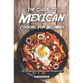The Guide to Mexican Cooking for Beginners: The Top Mexican Cookbook That You Must Get
