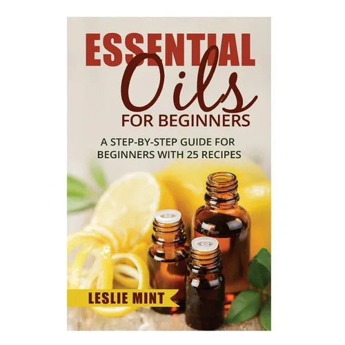 Essential Oils for Beginners: A Step-by-Step Guide for Beginners with 25 Recipes