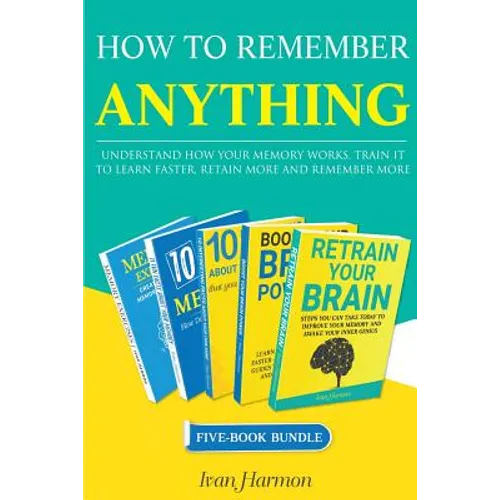How to Remember Anything: Understand How Your Memory Works; Train It to Learn Faster, Retain More and Remember More