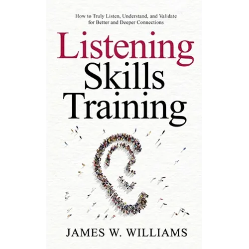 Listening Skills Training: How to Truly Listen, Understand, and Validate for Better and Deeper Connections