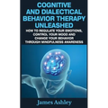 Cognitive And Dialectical Behavior Therapy Unleashed: How To Regulate Your Emotions, Control Your Mood And Change Your Behavior Through Mindfulness Aw