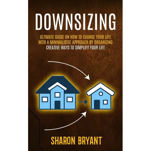 Downsizing: Ultimate Guide On How To Change Your Life With A Minimalistic Approach By Organizing (Creative Ways To Simplify Your Life)