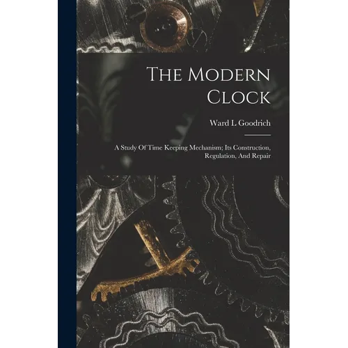 The Modern Clock; A Study Of Time Keeping Mechanism; Its Construction, Regulation, And Repair