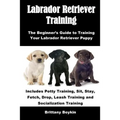 Labrador Retriever Training: The Beginner's Guide to Training Your Labrador Retriever Puppy: Includes Potty Training, Sit, Stay, Fetch, Drop, Leash Tr