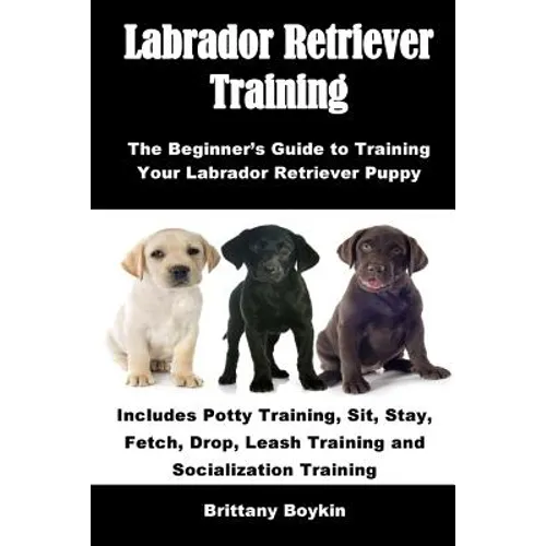 Labrador Retriever Training: The Beginner's Guide to Training Your Labrador Retriever Puppy: Includes Potty Training, Sit, Stay, Fetch, Drop, Leash Tr