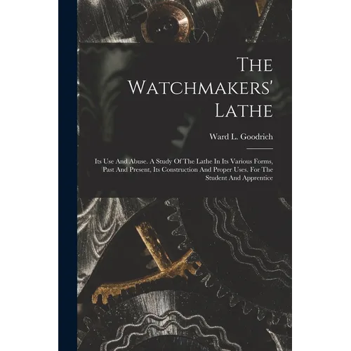 The Watchmakers' Lathe: Its Use And Abuse. A Study Of The Lathe In Its Various Forms, Past And Present, Its Construction And Proper Uses. For The Stud