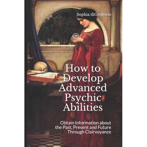 How to Develop Advanced Psychic Abilities: Obtain Information about the Past, Present and Future Through Clairvoyance