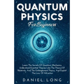 Quantum Physics: Learn The Secrets Of Quantum Mechanics, Understand Essential Theories Like The Theory Of Relativity, And The Entanglement Theory, And