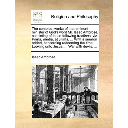 The compleat works of that eminent minister of God's word Mr. Isaac Ambrose, consisting of these following treatises, viz. Prima, media, et ultima, ..