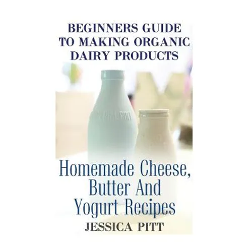 Beginners Guide To Making Organic Dairy Products: Homemade Cheese, Butter And Yogurt Recipes