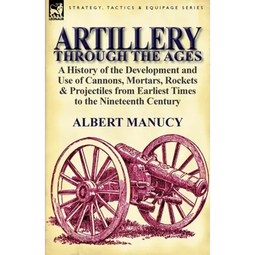 Artillery Through the Ages: A History of the Development and Use of Cannons, Mortars, Rockets & Projectiles from Earliest Times to the Nineteenth