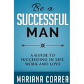 Be A Successful Man: A guide to succeeding in life, work and love