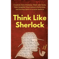 Think Like Sherlock: Creatively Solve Problems, Think with Clarity, Make Insightful Observations & Deductions, and Develop Quick & Accurate Instincts