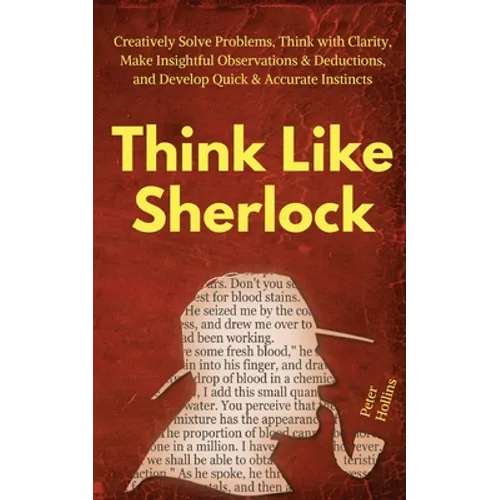 Think Like Sherlock: Creatively Solve Problems, Think with Clarity, Make Insightful Observations & Deductions, and Develop Quick & Accurate Instincts