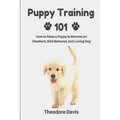 Puppy Training 101: How to Raise a Puppy to Become an Obedient, Well Behaved, and Loving Dog