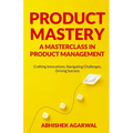 Product Mastery a Masterclass in Product Management: Crafting Innovations, Navigating Challenges, Driving Success