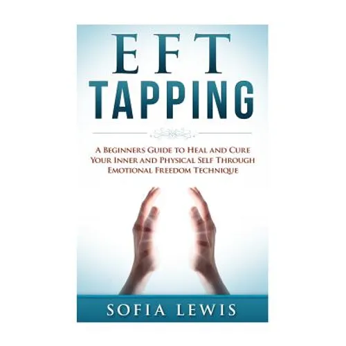 EFT and Tapping: A Beginners Guide to Heal and Cure your Inner and Physical Self Through Emotional Freedom Technique