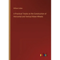 A Practical Treatis on the Construction of Horizontal and Vertical Water-Wheels
