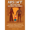 Absent: How to Heal from Emotionally Toxic Parents - A Grown-Up's Guide to Healing from Childhood Neglect, Manipulation, Trauma, and Abusive Emotional