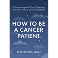 How To Be A Cancer Patient: A Proven approach for Optimizing Your Role in Your Cancer Treatment