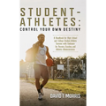 Student-Athletes: Control Your Own Destiny: A Handbook for High School and College Student-Athlete Success with Guidance for Parents, Co