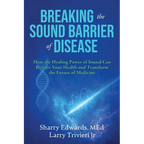 Breaking the Sound Barriers of Disease: How Human BioAcoustic Sound Healing Can Improve All Aspects of Your Health and Help Solve Today's Growing Heal - Paperback