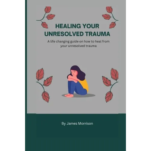 Healing Your Unresolved Trauma: A life changing guide on how to heal from your unresolved trauma