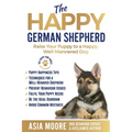 The Happy German Shepherd: Raise Your Puppy to a Happy, Well-Mannered dog