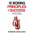 12 Boxing Principles of Success: Train Like A Fighter, Think Like A Champion