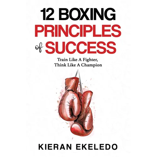 12 Boxing Principles of Success: Train Like A Fighter, Think Like A Champion