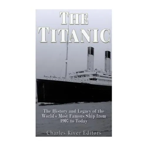 The Titanic: The History and Legacy of the World's Most Famous Ship from 1907 to Today