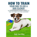 How To Train Your Dog To Use A Dog Clicker: The Ultimate Beginner's Guide to Helping You Train Your Dog to Learn New Commands