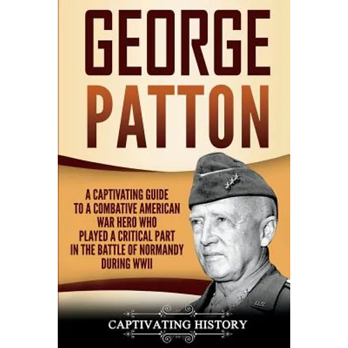 George Patton: A Captivating Guide to a Combative American War Hero Who Played a Critical Part in the Battle of Normandy During WWII
