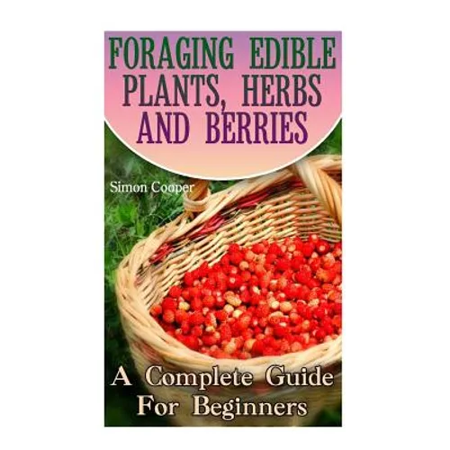 Foraging Edible Plants, Herbs And Berries: A Complete Guide For Beginners: (Backyard Foraging, Foraging Plants)