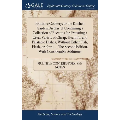Primitive Cookery; or the Kitchen Garden Display'd. Containing a Collection of Receipts for Preparing a Great Variety of Cheap, Healthful and Palatabl