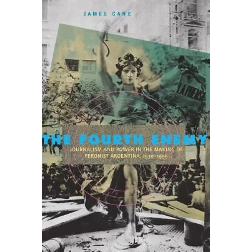 The Fourth Enemy: Journalism and Power in the Making of Peronist Argentina, 1930-1955