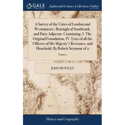 A Survey of the Cities of London and Westminster, Borough of Southwark, and Parts Adjacent. Containing, I. The Original Foundation, IV. Lists of all t