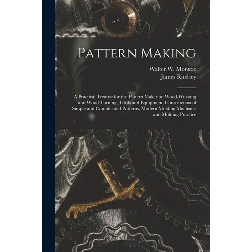 Pattern Making; a Practical Treatise for the Pattern Maker on Wood-working and Wood Turning, Tools and Equipment, Construction of Simple and Complicat
