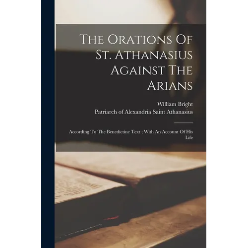 The Orations Of St. Athanasius Against The Arians: According To The Benedictine Text; With An Account Of His Life
