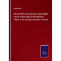Report of the Commissioners appointed to Inquire into the State of the Municipal Affairs of the Borough of Belfast in Ireland