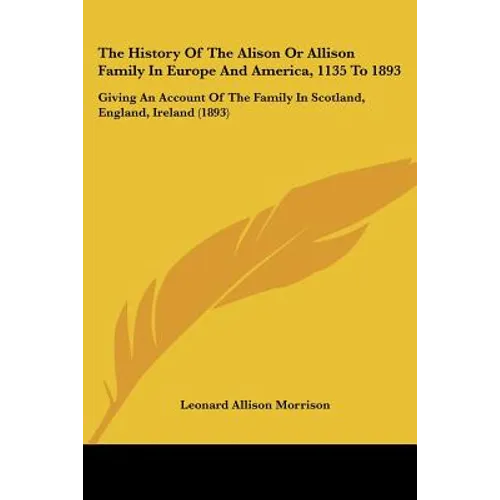The History Of The Alison Or Allison Family In Europe And America, 1135 To 1893: Giving An Account Of The Family In Scotland, England, Ireland (1893)