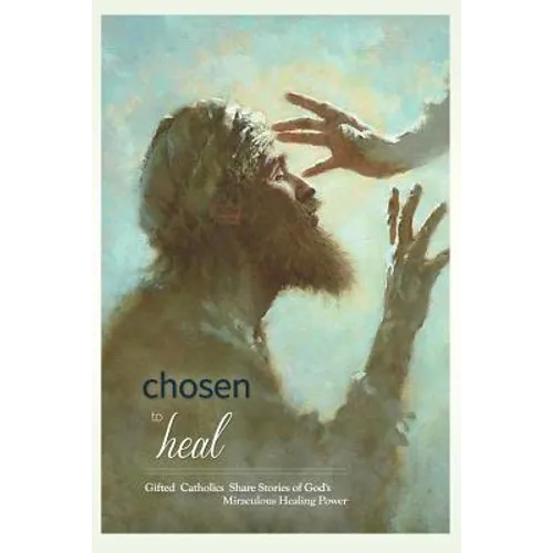 Chosen to Heal: Gifted Catholics Share Stories of God's Miraculous Healing Power