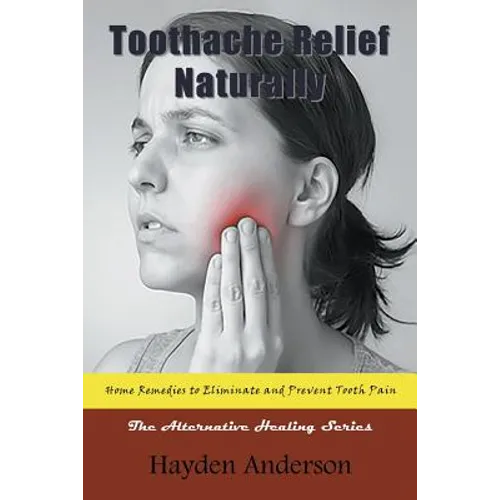 Toothache Relief Naturally: Home Remedies to Eliminate and Prevent Tooth Pain: The Alternative Healing Series