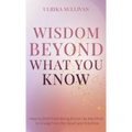 Wisdom Beyond What You Know: How to Shift from Being Driven by the Mind to Living from the Heart and Intuition