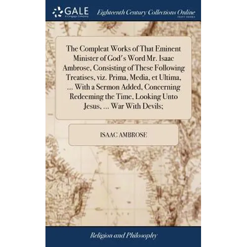 The Compleat Works of That Eminent Minister of God's Word Mr. Isaac Ambrose, Consisting of These Following Treatises, viz. Prima, Media, et Ultima, ..