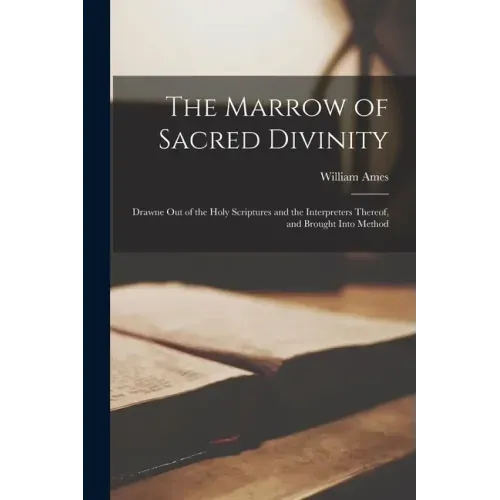 The Marrow of Sacred Divinity: Drawne out of the Holy Scriptures and the Interpreters Thereof, and Brought Into Method