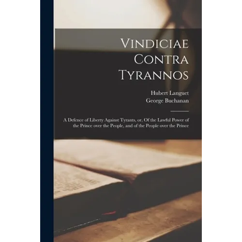 Vindiciae Contra Tyrannos: a Defence of Liberty Against Tyrants, or, Of the Lawful Power of the Prince Over the People, and of the People Over th
